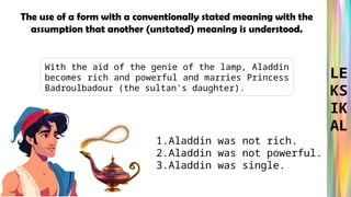 LE
KS
IK
AL
With the aid of the genie of the lamp, Aladdin
becomes rich and powerful and marries Princess
Badroulbadour (the sultan's daughter).
The use of a form with a conventionally stated meaning with the
assumption that another (unstated) meaning is understood.
1.Aladdin was not rich.
2.Aladdin was not powerful.
3.Aladdin was single.
 