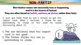NON-FAKTIF
Non-factive means not necessarily true or happening,
and it is the inverse of factual
They are often based on beliefs, opinions, or desires rather than facts.
1.The son believes that his report
card is not good.
2.The father thinks his son is
pretending to sleep.
I just got home from my son's school to get his
report card. When I arrived, I think he was
pretending to sleep in his room to avoid
discussing about it.
 