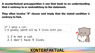 KONTERFAKTUAL
If I were a cat,
I’d gladly spend all my 9 lives with you.
A counterfactual presupposition is one that leads to an understanding
that is contrary to or contradictory to the statement.
They often involve "if" clauses and imply that the stated condition is
contrary to fact.
1.I’m not a cat.
2.I don’t have 9 lives.
 