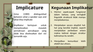 Implicature
1. Merinci aspek-aspek fungsional
dalam bahasa, yang seringkali
linguistik struktural tidak mampu
menjelaskannya.
2. Menjelaskan secara eksplisit hal-
hal yang bersifat implisit, seperti
menjelaskan perbedaan antara
makna kalimat dengan struktur
kalimatnya itu sendiri.
3. Menjadikan komunikasi lebih
efektif dan efisien.
Grice (1989) distinguished
between what a speaker says and
what they implicate
Implikatur bertujuan untuk
menyelesaikan masalah
pemaknaan percakapan yang
tidak bisa diselesaikan dari sisi
semantik saja.
Kegunaan Implikatur
 