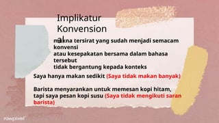 Implikatur
Konvension
al
makna tersirat yang sudah menjadi semacam
konvensi
atau kesepakatan bersama dalam bahasa
tersebut
tidak bergantung kepada konteks
Saya hanya makan sedikit (Saya tidak makan banyak)
Barista menyarankan untuk memesan kopi hitam,
tapi saya pesan kopi susu (Saya tidak mengikuti saran
barista)
 