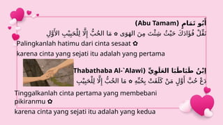 ( ِّ‫ي‬ِ‫و‬َ‫ل‬َ‫ع‬‫ال‬ ‫ا‬َ‫ب‬َ‫اط‬َ‫ب‬َ‫ط‬ ُ‫ن‬ْ‫ب‬ِ‫ا‬
Ibn Thabathaba Al-`Alawi
)
ِ‫ه‬ِّ‫ب‬ُ‫ح‬ِ‫ب‬ ْ‫َت‬‫ف‬َ‫ل‬َ‫ك‬ ْ‫ن‬َ‫م‬ ٍ‫ل‬َّ‫و‬‫َأ‬
َّ‫ب‬ُ‫ح‬ ْ‫ع‬َ‫د‬
✿
ِ‫ر‬َ‫خ‬‫اآل‬ ِ‫ب‬ْ‫ي‬ِ‫ب‬َ‫ح‬ْ‫ل‬ِ‫ل‬ ‫اَّل‬‫ِإ‬ ُّ‫ب‬ُ‫ح‬‫ال‬ ‫ا‬َ‫م‬
( ٍ‫ام‬َ‫م‬َ‫ت‬ ‫و‬ُ‫ب‬‫َأ‬
Abu Tamam
)
‫ى‬َ‫و‬َ‫ه‬‫ال‬ َ‫ن‬ِ‫م‬ َ‫ت‬‫ْئ‬ِ‫ش‬ ُ‫ث‬ْ‫ي‬َ‫ح‬ َ‫ك‬َ‫د‬‫ا‬‫َؤ‬ُ‫ف‬ ْ‫ل‬ِّ‫ق‬َ‫ن‬
✿
ِ‫ل‬َّ‫و‬‫َأل‬‫ا‬ ِ‫ب‬ْ‫ي‬ِ‫ب‬َ‫ح‬ْ‫ل‬ِ‫ل‬ ‫اَّل‬‫ِإ‬ ُّ‫ب‬ُ‫ح‬‫ال‬ ‫ا‬َ‫م‬
Palingkanlah hatimu dari cinta sesaat ✿
karena cinta yang sejati itu adalah yang pertama
Tinggalkanlah cinta pertama yang membebani
pikiranmu ✿
karena cinta yang sejati itu adalah yang kedua
 