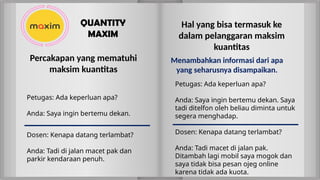Petugas: Ada keperluan apa?
Anda: Saya ingin bertemu dekan. Saya
tadi ditelfon oleh beliau diminta untuk
segera menghadap.
Hal yang bisa termasuk ke
dalam pelanggaran maksim
kuantitas
Dosen: Kenapa datang terlambat?
Anda: Tadi macet di jalan pak.
Ditambah lagi mobil saya mogok dan
saya tidak bisa pesan ojeg online
karena tidak ada kuota.
Menambahkan informasi dari apa
yang seharusnya disampaikan.
Dosen: Kenapa datang terlambat?
Anda: Tadi di jalan macet pak dan
parkir kendaraan penuh.
Petugas: Ada keperluan apa?
Anda: Saya ingin bertemu dekan.
Percakapan yang mematuhi
maksim kuantitas
QUANTITY
MAXIM
 
