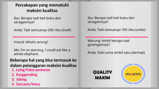Ibu: Berapa tadi beli buku dan
seragamnya?
Anda: Tadi semuanya 700 ribu (uniko)
Beberapa hal yang bisa termasuk ke
dalam pelanggaran maksim kualitas
Warung: Ambil berapa tadi
gorengannya?
Anda: Tadi cuma ambil satu (darmaji)
1. Lying/False pretense
2. Exaggerating
3. Joking
4. Sarcasm/Irony
Ibu: Berapa tadi beli buku dan
seragamnya?
Anda: Tadi semuanya 200 ribu (truth)
Friend: What’s wrong?
Me: I’m so starving, I could eat like a
whole elephant.
Percakapan yang mematuhi
maksim kualitas
QUALITY
MAXIM
 