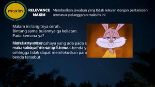 Mereka nyumput,
malu kalah cantik sama kamu.
Memberikan jawaban yang tidak relevan dengan pertanyaan
termasuk pelanggaran maksim ini
RELEVANCE
MAXIM
Malam ini langitnya cerah.
Bintang sama bulannya ga keliatan.
Pada kemana ya?
Ketika intensitas cahaya yang ada pada sekitar sangat tinggi,
maka cahaya "menutupi" benda-benda yang ada di baliknya,
sehingga tidak dapat memfokuskan pandangan terhadap benda-
benda tersebut.
 