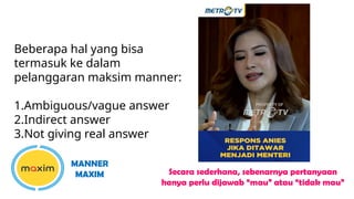 Beberapa hal yang bisa
termasuk ke dalam
pelanggaran maksim manner:
1.Ambiguous/vague answer
2.Indirect answer
3.Not giving real answer
MANNER
MAXIM Secara sederhana, sebenarnya pertanyaan
hanya perlu dijawab “mau” atau “tidak mau”
 