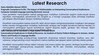 Latest Research
Nuha Abdullah Alsmari (2024)
Pragmatic Competence in EFL: The Impact of Multimodality on Interpreting Conversational Implicatures
Computer Assisted Language Learning Electronic Journal
Hasil penelitian menunjukkan bahwa penggunaan modalitas multimodal (seperti audio-visual) secara
signifikan meningkatkan pemahaman EFL (English as a Foreign Language) siswa terhadap implikatur
percakapan dibandingkan dengan modalitas tekstual.
Penelitian menunjukkan bahwa siswa EFL lebih akurat dalam menginterpretasikan implikatur percakapan
ketika mereka menggunakan modalitas multimodal, terlepas dari tingkat kemahiran bahasa mereka. Ini
menunjukkan pentingnya isyarat kontekstual, seperti ekspresi wajah, gerakan, dan intonasi, dalam
membantu siswa memahami makna yang dimaksudkan
Sally Mohammad Ali Darweesh & Rajai Rashid Al-Khanji (2024)
Conversational Implicatures in Medical Discourse: An Analysis of Doctor-Patient Dialogues in Amman, Jordan
Theory and Practice in Language Studies
Pemahaman terhadap prinsip-prinsip kooperatif, khususnya maksim kuantitas, kualitas, cara, dan
relevansi, sangat penting untuk memahami makna implikasi percakapan dalam interaksi dokter-pasien.
Penelitian menunjukkan bahwa dalam interaksi oral antara dokter dan pasien, terdapat kecenderungan
untuk melanggar prinsip-prinsip kooperatif, sekitar 66,7% dari interaksi menunjukkan adanya
pelanggaran maksim.
Hal ini mengindikasikan bahwa pemahaman konteks dan fungsi dari maksim-maksim ini sangat penting
 