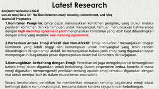 Latest Research
Benjamin Weissman (2024)
Can an emoji be a lie? The links between emoji meaning, commitment, and lying
Journal of Pragmatics
1.Komitmen Pengirim: Emoji dapat menunjukkan komitmen pengirim, yang diukur melalui
penilaian komitmen dan kemampuan untuk menyangkal. Temuan menunjukkan bahwa emoji
dengan high meaning agreement yield menghasilkan komitmen yang lebih kuat dibandingkan
dengan emoji yang memiliki low meaning agreement.
2.Perbedaan antara Emoji Afektif dan Non-Afektif: Emoji non-afektif menunjukkan tingkat
komitmen yang lebih tinggi dan kemampuan untuk menyangkal yang lebih rendah
dibandingkan dengan emoji afektif. Ini menunjukkan bahwa jenis emoji yang digunakan dapat
mempengaruhi bagaimana pesan dipersepsikan dalam hal komitmen dan kejujuran.
3.Kemungkinan Berbohong dengan Emoji: Penelitian ini juga mengeksplorasi kemungkinan
bahwa emoji dapat digunakan untuk berbohong. Dalam eksperimen kedua, konteks di mana
emoji digunakan mempengaruhi penilaian tentang apakah emoji tersebut digunakan dengan
niat untuk menipu (baik itu dalam situasi benar atau salah).
Secara keseluruhan, penelitian ini memberikan wawasan tentang bagaimana emoji dapat
berfungsi dalam komunikasi digital, terutama dalam konteks kejujuran dan kebohongan.
 