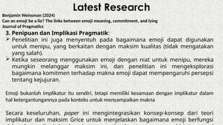 Latest Research
Benjamin Weissman (2024)
Can an emoji be a lie? The links between emoji meaning, commitment, and lying
Journal of Pragmatics
3. Penipuan dan Implikasi Pragmatik:
 Penelitian ini juga menyentuh pada bagaimana emoji dapat digunakan
untuk menipu, yang berkaitan dengan maksim kualitas (tidak mengatakan
yang salah).
 Ketika seseorang menggunakan emoji dengan niat untuk menipu, mereka
mungkin melanggar maksim ini, dan penelitian ini mengeksplorasi
bagaimana komitmen terhadap makna emoji dapat mempengaruhi persepsi
tentang kejujuran.
Emoji bukanlah implikatur itu sendiri, tetapi memiliki kesamaan dengan implikatur dalam
hal ketergantungannya pada konteks untuk menyampaikan makna
Secara keseluruhan, paper ini mengintegrasikan konsep-konsep dari teori
implikatur dan maksim Grice untuk menjelaskan bagaimana emoji berfungsi
 