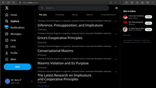 M. Ibnu P
@ibnu_582
Grice’s Cooperative Principles
Conversational Maxims
49.5K posts
44.3K posts
Maxims Violation and Its Purpose
The Latest Research on Implicature
and Cooperative Principles
39.7K posts
35.2K posts
Show more
…
…
…
…
Trending in Doctoral Program in Linguistics, Graduate School, Universitas Pendidikan Indonesia
Trending in Doctoral Program in Linguistics, Graduate School, Universitas Pendidikan Indonesia
Trending in Doctoral Program in Linguistics, Graduate School, Universitas Pendidikan Indonesia
Trending in Doctoral Program in Linguistics, Graduate School, Universitas Pendidikan Indonesia
Inference, Presupposition, and Implicature
Trending in Doctoral Program in Linguistics, Graduate School, Universitas Pendidikan Indonesia
50.4K posts
…
Universitas Pendidikan
@upi_official
R. Dian Dia-an Mun
@dian_d_muniroh
SPs Pascasarjana
@spsupi
 