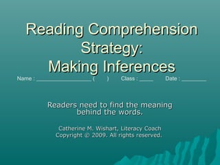 Reading ComprehensionReading Comprehension
Strategy:Strategy:
Making InferencesMaking Inferences
Name : ____________________ ( ) Class : _____ Date : _________
Readers need to find the meaningReaders need to find the meaning
behind the words.behind the words.
Catherine M. Wishart, Literacy CoachCatherine M. Wishart, Literacy Coach
Copyright © 2009. All rights reserved.Copyright © 2009. All rights reserved.
 