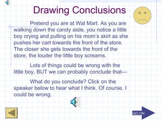 GO ONGO ON
Drawing Conclusions
Pretend you are at Wal Mart. As you are
walking down the candy aisle, you notice a little
boy crying and pulling on his mom’s skirt as she
pushes her cart towards the front of the store.
The closer she gets towards the front of the
store, the louder the little boy screams.
Lots of things could be wrong with the
little boy, BUT we can probably conclude that—
What do you conclude? Click on the
speaker below to hear what I think. Of course, I
could be wrong.
 