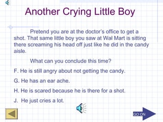 GO ONGO ON
Another Crying Little Boy
Pretend you are at the doctor’s office to get a
shot. That same little boy you saw at Wal Mart is sitting
there screaming his head off just like he did in the candy
aisle.
What can you conclude this time?
F. He is still angry about not getting the candy.
G. He has an ear ache.
H. He is scared because he is there for a shot.
J. He just cries a lot.
 