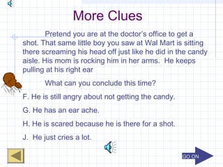 GO ONGO ON
More Clues
Pretend you are at the doctor’s office to get a
shot. That same little boy you saw at Wal Mart is sitting
there screaming his head off just like he did in the candy
aisle. His mom is rocking him in her arms. He keeps
pulling at his right ear
What can you conclude this time?
F. He is still angry about not getting the candy.
G. He has an ear ache.
H. He is scared because he is there for a shot.
J. He just cries a lot.
 