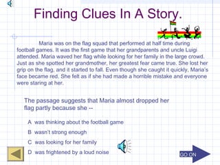 GO ONGO ON
Finding Clues In A Story.
Maria was on the flag squad that performed at half time during
football games. It was the first game that her grandparents and uncle Luigi
attended. Maria waved her flag while looking for her family in the large crowd.
Just as she spotted her grandmother, her greatest fear came true. She lost her
grip on the flag, and it started to fall. Even though she caught it quickly, Maria’s
face became red. She felt as if she had made a horrible mistake and everyone
were staring at her.
The passage suggests that Maria almost dropped her
flag partly because she --
A was thinking about the football game
B wasn’t strong enough
C was looking for her family
D was frightened by a loud noise
 