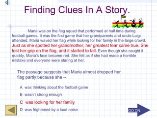 GO ONGO ON
Finding Clues In A Story.
Maria was on the flag squad that performed at half time during
football games. It was the first game that her grandparents and uncle Luigi
attended. Maria waved her flag while looking for her family in the large crowd.
Just as she spotted her grandmother, her greatest fear came true. She
lost her grip on the flag, and it started to fall. Even though she caught it
quickly, Maria’s face became red. She felt as if she had made a horrible
mistake and everyone were staring at her.
The passage suggests that Maria almost dropped her
flag partly because she --
A was thinking about the football game
B wasn’t strong enough
C was looking for her family
D was frightened by a loud noise
 