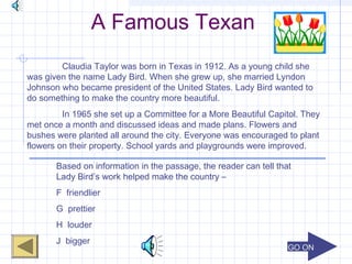 GO ONGO ON
A Famous Texan
Claudia Taylor was born in Texas in 1912. As a young child she
was given the name Lady Bird. When she grew up, she married Lyndon
Johnson who became president of the United States. Lady Bird wanted to
do something to make the country more beautiful.
In 1965 she set up a Committee for a More Beautiful Capitol. They
met once a month and discussed ideas and made plans. Flowers and
bushes were planted all around the city. Everyone was encouraged to plant
flowers on their property. School yards and playgrounds were improved.
Based on information in the passage, the reader can tell that
Lady Bird’s work helped make the country –
F friendlier
G prettier
H louder
J bigger
 
