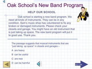 GO ONGO ON
Oak School’s New Band Program
HELP OUR SCHOOL
Oak school is starting a new band program. We
need all kinds of instruments. They can be in any
condition. Sam’s music shop has volunteered to fix any
broken or damaged instruments. Please check your
closets and garage. You might have an old instrument that
is just taking up space. The new band program will put it
to good use. Thank you.
The passage suggests that musical instruments that are
“just taking up space” in closets and garages –
A are heavy
B can be useful
C are new
D can be harmful
 