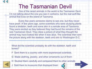 GO ONGO ON
The Tasmanian Devil
One of the rarest animals in the world is the Tasmanian Devil.
I’m not talking about the one you see in cartoons, but the real wolf-like
animal that lives on the island of Tasmania.
Every few years someone claims to see one, but they never
have proof. A few years ago, some scientists who were studying plants
found a skeleton, teeth and some skin in a remote area of Tasmania.
They were excited as they believed they had found the remains of the
rare Tasmanian Devil. They drew a picture of what they thought the
animal may have looked like when it was alive. The scientists then sent
the picture along with the skeleton, teeth and skin to Washington D.C.
What did the scientists probably do with the skeleton, teeth and
bones?
F Sent them to a country with more experienced scientists.
G Made clothing, jewelry, and other ornaments out of them
H Studied them carefully and compared them to other animals
J Sold them to museums that displayed them
 
