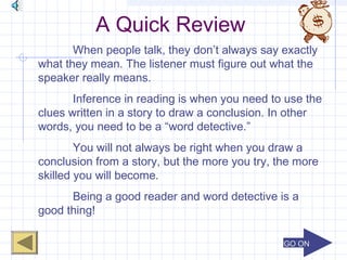GO ONGO ON
A Quick Review
When people talk, they don’t always say exactly
what they mean. The listener must figure out what the
speaker really means.
Inference in reading is when you need to use the
clues written in a story to draw a conclusion. In other
words, you need to be a “word detective.”
You will not always be right when you draw a
conclusion from a story, but the more you try, the more
skilled you will become.
Being a good reader and word detective is a
good thing!
 