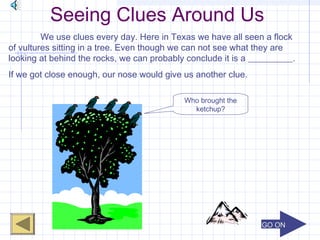 GO ONGO ON
Seeing Clues Around Us
We use clues every day. Here in Texas we have all seen a flock
of vultures sitting in a tree. Even though we can not see what they are
looking at behind the rocks, we can probably conclude it is a __________.
If we got close enough, our nose would give us another clue.
Who brought the
ketchup?
 