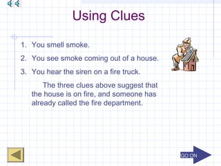 GO ONGO ON
Using Clues
1. You smell smoke.
2. You see smoke coming out of a house.
3. You hear the siren on a fire truck.
The three clues above suggest that
the house is on fire, and someone has
already called the fire department.
 