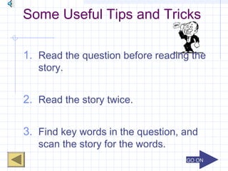 GO ONGO ON
Some Useful Tips and Tricks
1. Read the question before reading the
story.
2. Read the story twice.
3. Find key words in the question, and
scan the story for the words.
 