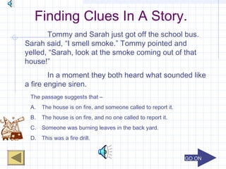 GO ONGO ON
Finding Clues In A Story.
Tommy and Sarah just got off the school bus.
Sarah said, “I smell smoke.” Tommy pointed and
yelled, “Sarah, look at the smoke coming out of that
house!”
In a moment they both heard what sounded like
a fire engine siren.
The passage suggests that –
A. The house is on fire, and someone called to report it.
B. The house is on fire, and no one called to report it.
C. Someone was burning leaves in the back yard.
D. This was a fire drill.
 