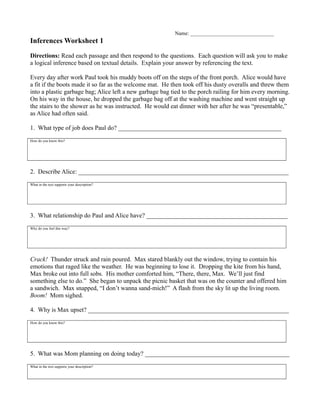 Name: ________________________________
Inferences Worksheet 1
Directions: Read each passage and then respond to the questions. Each question will ask you to make
a logical inference based on textual details. Explain your answer by referencing the text.
Every day after work Paul took his muddy boots off on the steps of the front porch. Alice would have
a fit if the boots made it so far as the welcome mat. He then took off his dusty overalls and threw them
into a plastic garbage bag; Alice left a new garbage bag tied to the porch railing for him every morning.
On his way in the house, he dropped the garbage bag off at the washing machine and went straight up
the stairs to the shower as he was instructed. He would eat dinner with her after he was “presentable,”
as Alice had often said.
1. What type of job does Paul do? ____________________________________________________
How do you know this?
2. Describe Alice: ___________________________________________________________________
What in the text supports your description?
3. What relationship do Paul and Alice have? _____________________________________________
Why do you feel this way?
Crack! Thunder struck and rain poured. Max stared blankly out the window, trying to contain his
emotions that raged like the weather. He was beginning to lose it. Dropping the kite from his hand,
Max broke out into full sobs. His mother comforted him, “There, there, Max. We’ll just find
something else to do.” She began to unpack the picnic basket that was on the counter and offered him
a sandwich. Max snapped, “I don’t wanna sand-mich!” A flash from the sky lit up the living room.
Boom! Mom sighed.
4. Why is Max upset? ________________________________________________________________
How do you know this?
5. What was Mom planning on doing today? ______________________________________________
What in the text supports your description?
 