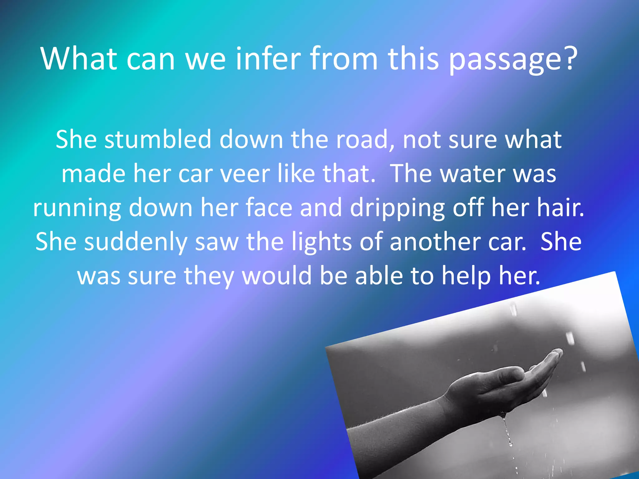 What can we infer from this passage?
She stumbled down the road, not sure what
made her car veer like that. The water was
running down her face and dripping off her hair.
She suddenly saw the lights of another car. She
was sure they would be able to help her.