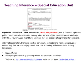 Inference Interactive Comp Book – The “meat and potatoes” part of the unit. I provide
guided notes so students are not copying word for word (SpEd students have a hard time
with this). However, you might have students that are capable of copying (differentiation).
After notes are taken, there are practice paragraphs to model and work on in groups or
individually. We are building up to our final task of reading a short story and making
inferences.
• Guided Notes
• Short paragraphs with graphic organizers to paste into comp book
Teaching Inference – Special Education Unit
Visit me at: http://www.thebamboobridge.org and at my TPT Store: The Bamboo Bridge
 