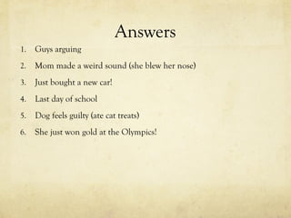Answers
1. Guys arguing
2. Mom made a weird sound (she blew her nose)
3. Just bought a new car!
4. Last day of school
5. Dog feels guilty (ate cat treats)
6. She just won gold at the Olympics!
 