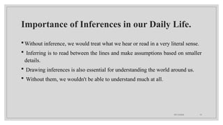 09/15/2024 10
Importance of Inferences in our Daily Life.
Without inference, we would treat what we hear or read in a very literal sense.
 Inferring is to read between the lines and make assumptions based on smaller
details.
 Drawing inferences is also essential for understanding the world around us.
 Without them, we wouldn't be able to understand much at all.
 