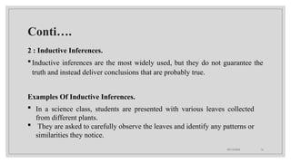 09/15/2024 16
Conti….
2 : Inductive Inferences.
Inductive inferences are the most widely used, but they do not guarantee the
truth and instead deliver conclusions that are probably true.
Examples Of Inductive Inferences.
 In a science class, students are presented with various leaves collected
from different plants.
 They are asked to carefully observe the leaves and identify any patterns or
similarities they notice.
 
