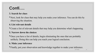 09/15/2024 22
Conti….
3. Search for clues
Next, look for clues that may help you make your inference. You can do this by
observing the situation.
4. List relevant details
Create a list of relevant details that may help you determine what's happening.
5. Narrow down the choices
Once you have a list of details, begin eliminating the ones that are probably
unlikely. Doing this can help you reach your logical conclusion.
6. Make your inference
Finally, put your observation and knowledge together to make your inference.
 