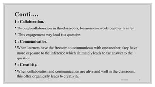 09/15/2024 25
Conti….
1 : Collaboration.
Through collaboration in the classroom, learners can work together to infer.
 This engagement may lead to a question.
2 : Communication.
When learners have the freedom to communicate with one another, they have
more exposure to the inference which ultimately leads to the answer to the
question.
3 : Creativity.
When collaboration and communication are alive and well in the classroom,
this often organically leads to creativity.
 