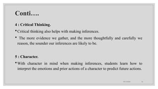 09/15/2024 26
Conti….
4 : Critical Thinking.
Critical thinking also helps with making inferences.
 The more evidence we gather, and the more thoughtfully and carefully we
reason, the sounder our inferences are likely to be.
5 : Character.
With character in mind when making inferences, students learn how to
interpret the emotions and prior actions of a character to predict future actions.
 