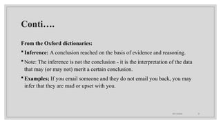 09/15/2024 31
Conti….
From the Oxford dictionaries:
Inference: A conclusion reached on the basis of evidence and reasoning.
Note: The inference is not the conclusion - it is the interpretation of the data
that may (or may not) merit a certain conclusion.
Examples; If you email someone and they do not email you back, you may
infer that they are mad or upset with you.
 