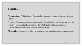 09/15/2024 32
Conti….
Assumption: A thing that is ”accepted as true or as certain to happen, without
proof.
 Note: The assumption is not necessarily founded in something provable or in
reality - this is actually sometimes the whole point of the assumption.
“Because we assume that - we can work with this.
Examples; Assumption refers to something we already assume or presuppose.
 