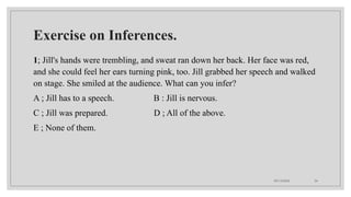 09/15/2024 34
Exercise on Inferences.
1; Jill's hands were trembling, and sweat ran down her back. Her face was red,
and she could feel her ears turning pink, too. Jill grabbed her speech and walked
on stage. She smiled at the audience. What can you infer?
A ; Jill has to a speech. B : Jill is nervous.
C ; Jill was prepared. D ; All of the above.
E ; None of them.
 