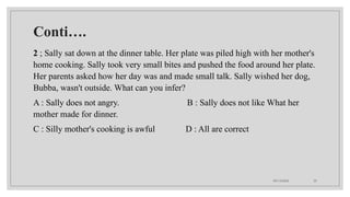 09/15/2024 35
Conti….
2 ; Sally sat down at the dinner table. Her plate was piled high with her mother's
home cooking. Sally took very small bites and pushed the food around her plate.
Her parents asked how her day was and made small talk. Sally wished her dog,
Bubba, wasn't outside. What can you infer?
A : Sally does not angry. B : Sally does not like What her
mother made for dinner.
C : Silly mother's cooking is awful D : All are correct
 