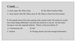 09/15/2024 37
Conti….
A: Jesse enjoy Mr. Miser class. B: Mr. Miser Teaches Math.
C: Jesse doesn’t like Mr. Miser class.D: Mr. Miser is Jesse Favorite teacher.
5: Jim spends most of his time staring at the cement walls. He wishes he would
have done things differently. Jim hates the meals he is served. He also hates
having to wear the required uniform. Where is Jim most likely at?
A: Construction site. B: Jail
C: School. D: Passage doesn’t provide enough information.
 
