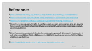 09/15/2024 38
References.
https://bedrocklearning.org/literacy-blogs/inference-in-reading-comprehension/
https://www.quora.com/What-are-some-examples-of-observation-and-inference
https://www.proprofs.com/quiz-school/story.php?title=making-inferences_4
https://www.quora.com/What-is-the-difference-between-an-inference-and-an-assump
tion#:~:text=From%20the%20Oxford%20dictionaries%3A,certain%20to%20happen%2C%
20without%20proof
.
https://openstax.org/books/introduction-philosophy/pages/5-4-types-of-inferences#:~:t
ext=Inferences%20can%20be%20deductive%2C%20inductive,conclusions%20that%20ar
e%20probably%20true
.
https://www.livescience.com/21569-deduction-vs-induction.html
 