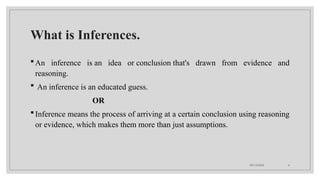 09/15/2024 4
What is Inferences.
An inference is an idea or conclusion that's drawn from evidence and
reasoning.
 An inference is an educated guess.
OR
Inference means the process of arriving at a certain conclusion using reasoning
or evidence, which makes them more than just assumptions.
 