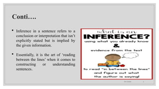 09/15/2024 6
Conti….
 Inference in a sentence refers to a
conclusion or interpretation that isn’t
explicitly stated but is implied by
the given information.
 Essentially, it is the art of ‘reading
between the lines’ when it comes to
constructing or understanding
sentences.
 