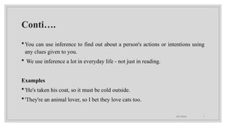 09/15/2024 7
Conti….
You can use inference to find out about a person's actions or intentions using
any clues given to you.
 We use inference a lot in everyday life - not just in reading.
Examples
'He's taken his coat, so it must be cold outside.
'They're an animal lover, so I bet they love cats too.
 