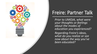 Freire: Partner Talk
Prior to UMOJA, what were
your thoughts or feelings
about the modes of
education you experienced?
Regarding Freire’s ideas,
what do you realize or see
now about the way you’ve
been educated?
 