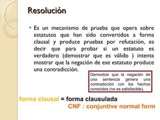 Resolución Es un mecanismo de prueba que opera sobre estatutos que han sido convertidos a forma clausal y produce pruebas por refutación, es decir que para probar si un estatuto es verdadero (demostrar que es válido ) intenta mostrar que la negación de ese estatuto produce una contradicción. forma clausal  = forma clausulada CNF : conjuntive normal form Demostrar que la negación de una sentencia genera una contradicción con los hechos conocidos (no es satisfacible). 