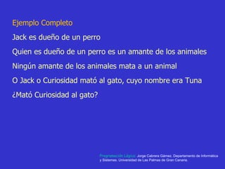 Ejemplo Completo Jack es dueño de un perro  Quien es dueño de un perro es un amante de los animales Ningún amante de los animales mata a un animal O Jack o Curiosidad mató al gato, cuyo nombre era Tuna ¿Mató Curiosidad al gato? Programación Lógica:  Jorge Cabrera Gámez. Departamento de Informática y Sistemas. Universidad de Las Palmas de Gran Canaria. 