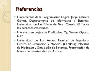 Referencias Fundamentos de la Programación Lógica. Jorge Cabrera Gámez. Departamento de Informática y Sistemas. Universidad de Las Palmas de Gran Canaria. © Todos los derechos reservados Inferencia en Lógica de Predicados. Mg. Samuel Oporto Díaz Universidad de Los Andes. Facultad de Ingeniería. Centro de Simulación y Modelos (CESIMO). Maestría de Modelado y Simulación de Sistemas. Presentación de la tesis de maestría de Luis Astorga 